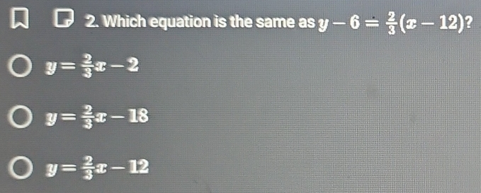 Which equation is the same as y-6= 2/3 (x-12) ?
y= 2/3 x-2
y= 2/3 x-18
y= 2/3 x-12