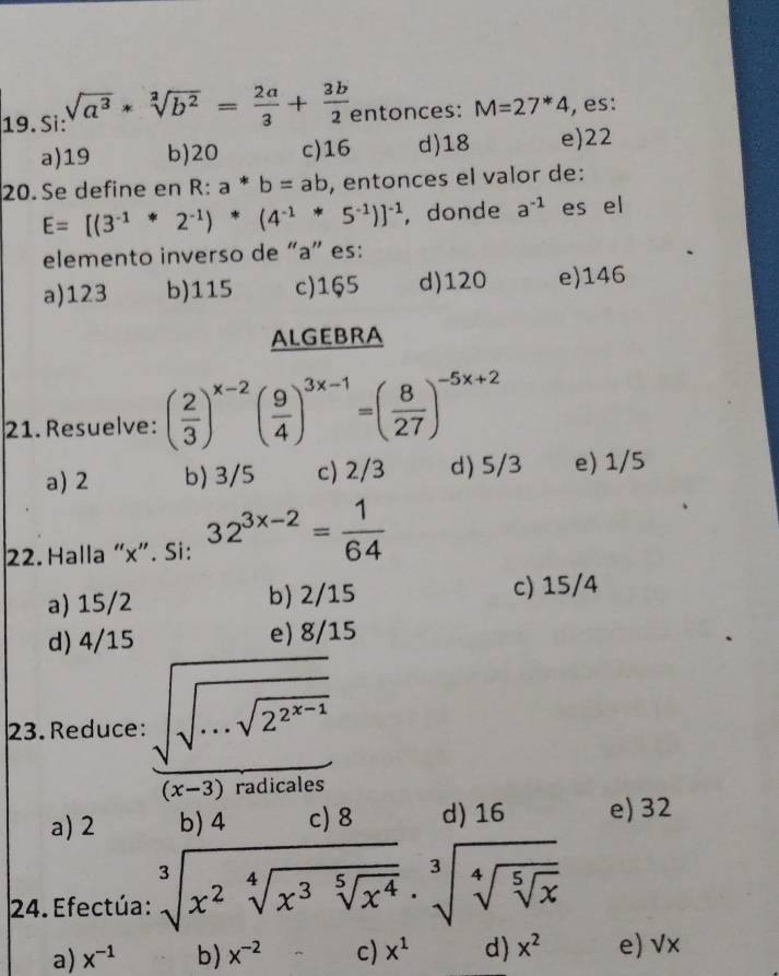 Si: sqrt(a^3)*sqrt[2](b^2)= 2a/3 + 3b/2  entonces: M=27^*4 , es:
a) 19 b) 20 c) 16 d) 18 e) 22
20. Se define en R:a*b=ab , entonces el valor de:
E=[(3^(-1)*2^(-1))*(4^(-1)*5^(-1))]^-1 , donde a^(-1) es el
elemento inverso de “ a ” es:
a) 123 b) 115 c) 165 d) 120 e) 146
ALGEBRA
21. Resuelve: ( 2/3 )^x-2( 9/4 )^3x-1=( 8/27 )^-5x+2
a) 2 b) 3/5 c) 2/3 d) 5/3 e) 1/5
22. Halla “ x ”. Si: 32^(3x-2)= 1/64 
a) 15/2 b) 2/15 c) 15/4
d) 4/15 e) 8/15
23. Reduce: frac sqrt(sqrt ·s sqrt 2^(2^n-1))
a) 2 b) 4 c) 8 d) 16 e) 32
24. Efectúa: sqrt[3](x^2sqrt [4]x^3sqrt [5]x^4)· sqrt[3](sqrt [4]sqrt [5]x) 
a) x^(-1) b) x^(-2) c) x^1 d) x^2 e) √x