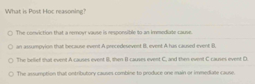 What is Post Hoc reasoning?
The conviction that a remoyr vause is responsible to an immediate cause.
an assumpyion that because event A precedesevent B. event A has caused event B.
The belief that event A causes event B, then B causes event C, and then event C causes event D.
The assumption that ontributory causes combine to produce one main or immediate cause.