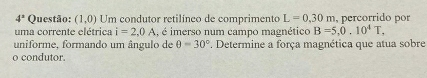 4^x Questão: (1,0) Um condutor retilíneo de comprimento L=0,30m , percorrido por 
uma corrente elétrica i=2,0A , é imerso num campo magnético B=5, 0.10^4T, 
uniforme, formando um ângulo de θ =30°. Determine a força magnética que atua sobre 
o condutor.