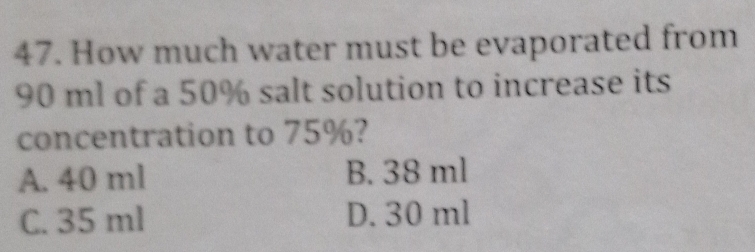 How much water must be evaporated from
90 ml of a 50% salt solution to increase its
concentration to 75%?
A. 40 ml B. 38 ml
C. 35 ml D. 30 ml