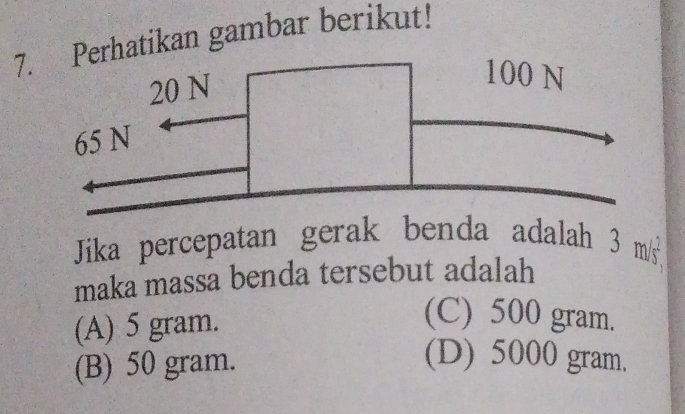 Perhatikan gambar berikut!
Jika percepatan gerak benda adalah 3 m/s
maka massa benda tersebut adalah
(A) 5 gram.
(C) 500 gram.
(B) 50 gram.
(D) 5000 gram.