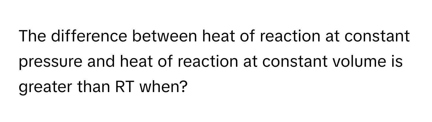 The difference between heat of reaction at constant pressure and heat of reaction at constant volume is greater than RT when?