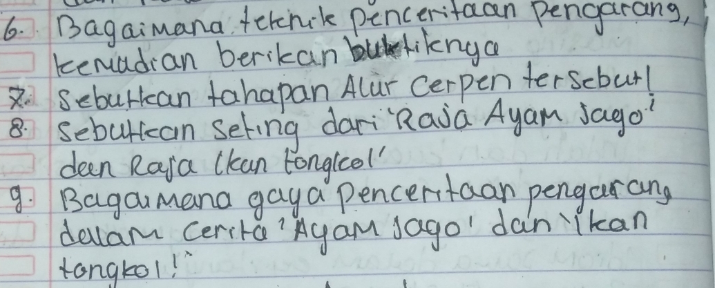 Bagaimana fetcnik penceritaan pengarang, 
kenadian berikan buliknga
2 Seburkcan tahapan Alur Cerpen terscbur!
8 sebuttcan seting dariRaia Ayan Jago 
deen Raja lkan tonglcol 
9. Bagaumana gaya Pencertaan pengarang 
dellam cerita'Agam Jago' dan "Tkan 
tongtol!