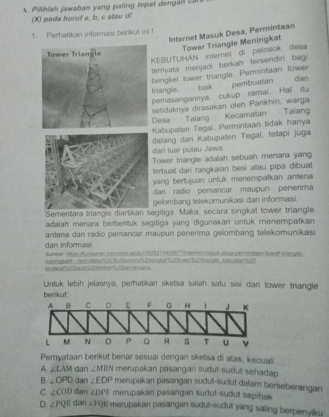 Pilihlah jawaban yang paling tepat dengan can
(X) pada huruf a, b, c atau d!
1. Perhatikan informasi berikut ini ! Internet Masuk Desa, Permintaan
Tower Triangle Meningkat
EBUTUHAN internet di pelosok desa
ernyata menjadi berkah tersendiri bagi
engkel tower triangle. Permintaan tower
riangle, baik pembuatan
dan
pemasangannya, cukup ramai. Hal itu
setidaknya dirasakan oleh Parikhin, warga
Desa Talang  Kecamatan Talang
abupaten Tegal. Permintaan tidak hanya
atang dari Kabupaten Tegal, tetapi juga
ari luar pulau Jawa.
ower triangle adalah sebuah menara yang
erbuat dari rangkaian besi atau pipa dibuat
ang bertujuan untuk menempatkan antena
dan radio pemancar maupun penerima
gelombang telekomunikasi dan informasi.
Sementara triangle diartikan segitiga. Maka, secara singkat tower triangle
adalah menara berbentuk segitiga yang digunakan untuk menempatkan
antena dan radio pernancar maupun penerima gelombang telekomunikasi
dan informasi.
Sumber: https://kumparan.com/muh-abduh1528214434877/internet-masuk-desa-permintaan-tower-triangle-
meningkat#-:text=Maka%2C%20secara%20singkat%20tower%20triangle. kekuatan%20
terdapat%20pada%20tarikan%20pemancang.
Untuk lebih jelasnya, perhatikan sketsa salah satu sisi dari tower triangle
berikut:
Pernyataan berikut benar sesuai dengan sketsa di atas, kecuali
A. ∠ LAM dan ∠ MBN merupakan pasangan sudut-sudut sehadap
B. ∠ OPD dan ∠ EDP merupakan pasangan sudut-sudut dalam berseberangan
C ∠ COD dan ∠ DPE merupakan pasangan sudut-sudut sepihak
D. ∠ PQE dan ∠ FQE merupakan pasangan sudut-sudut yang saling berpenyiku