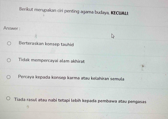 Berikut merupakan ciri penting agama budaya, KECUALI:
Answer :
Berteraskan konsep tauhid
Tidak mempercayai alam akhirat
Percaya kepada konsep karma atau kelahiran semula
Tiada rasul atau nabi tetapi lebih kepada pembawa atau pengasas