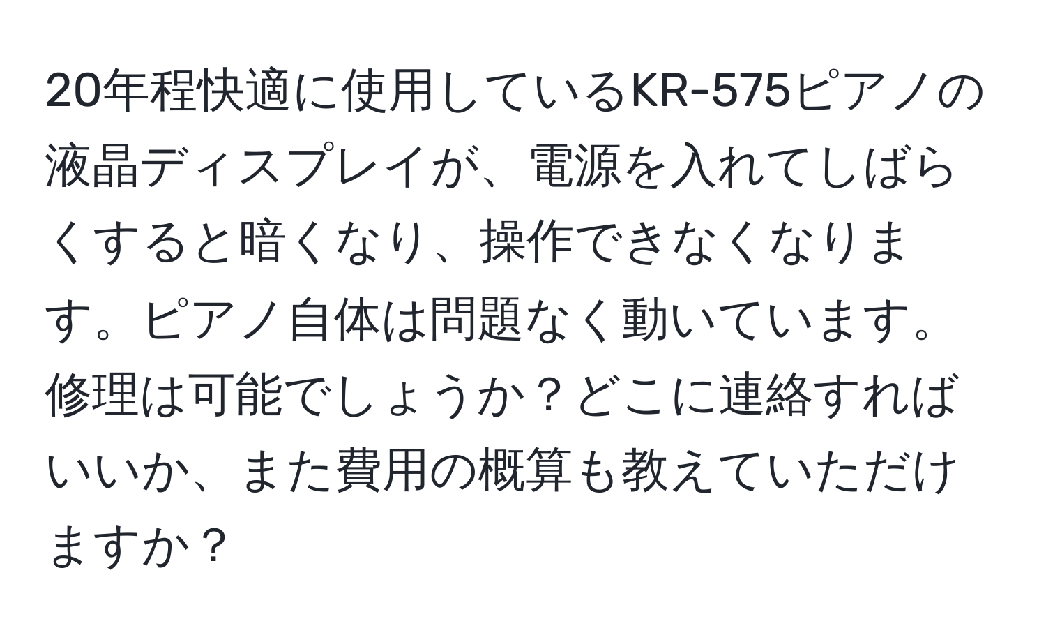 20年程快適に使用しているKR-575ピアノの液晶ディスプレイが、電源を入れてしばらくすると暗くなり、操作できなくなります。ピアノ自体は問題なく動いています。修理は可能でしょうか？どこに連絡すればいいか、また費用の概算も教えていただけますか？