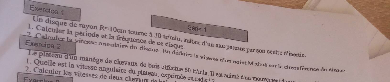 Série 1 
1. Calculer la période et la fréquence de ce disque. 
Un disque de rayon R=10cm tourne à 30 tr/min, autour d’un axe passant par son centre d’inertie. 
Exercice 2 
2. Calculer la vitesse angulaire du disque. En déduire la vitesse d'un point M situé sur la circonférence du disque 
Le plateau d'un manège de chevaux de bois effectue 60 tr/min. Il est animé d'un mouvement de 
1. Quelle est la vitesse angulaire du plateau, exprimée en rad.s^(-1)
2. C alculer les vitesses de deux che d 
Exercios