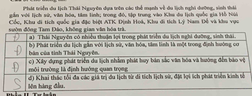 Phát triển du lịch Thái Nguyên dựa trên các thế mạnh về du lịch nghi dưỡng, sinh thái 
gắn với lịch sử, văn hóa, tâm linh; trong đó, tập trung vào Khu du lịch quốc gia Hồ Núi 
Cốc, Khu di tích quốc gia đặc biệt ATK Định Hoá, Khu di tích Lý Nam Đế và khu vực 
Phận II Tự luận