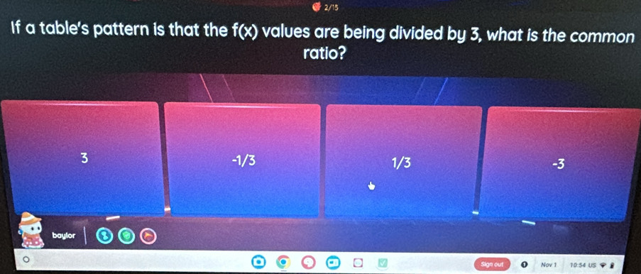 If a table's pattern is that the f(x) values are being divided by 3, what is the common
ratio?
3 -1/3 1/3 -3
baylor
Sign out Nov 1 10:54 US