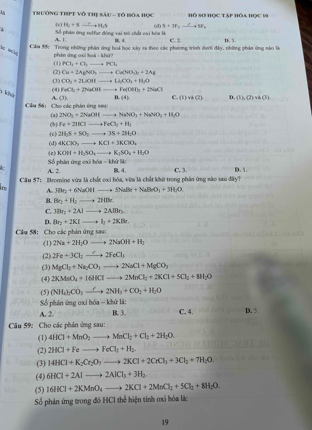 là trườNG THPT Võ THị S AU-TO hóa họC hồ Sơ họC tập hóa học 10
(c) H_2+Sto H_2S (d) S+3F_2to SF_6
à
Số phản ứng sulfur đóng vai trò chất oxi hóa là
A. 1 B. 4. C. 2. D. 3.
Câu 55: Trong những phản ứng hoá học xảy ra theo các phương trình dưới đây, những phản ứng nào là
ic acid
phản ứng oxi hoá - khử?
(1) PCl_3+Cl_2to PCl_5
(2) Cu+2AgNO_3to Cu(NO_3)_2+2Ag
(3) CO_2+2LiOHto Li_2CO_3+H_2O
(4) FeCl_2+2NaOHto Fe(OH)_2+2NaCl
h khử
A. (3). B.(4). C. (1)va(2). D. (1),(2)va(3).
Câu 56: Cho các phản ứng sau:
(a) 2NO_2+2NaOHto NaNO_3+NaNO_2+H_2O
(b) Fe+2HClto FeCl_2+H_2
(c) 2H_2S+SO_2to 3S+2H_2O
(d) 4KClO_3to KCl+3KClO_4
(e) KOH+H_2SO_4to K_2SO_4+H_2O
Số phản ứng oxi hóa -k hử là:
à
A. 2. B. 4. C. 3. D. 1.
Câu 57: Bromine vừa là chất oxi hóa, vừa là chất khử trong phản ứng nào sau đây?
im
A. 3Br_2+6NaOHto 5NaBr+NaBrO_3+3H_2O.
B. Br_2+H_2to 2HBr.
C. 3Br_2+2Alto 2AlBr_3.
D. Br_2+2KIto I_2+2KBr.
Câu 58: Cho các phản ứng sau:
(1) 2Na+2H_2Oto 2NaOH+H_2
(2) 2Fe+3Cl_2xrightarrow t°2FeCl_3
(3) MgCl_2+Na_2CO_3to 2NaCl+MgCO_3
(4) 2KMnO_4+16HClto 2MnCl_2+2KCl+5Cl_2+8H_2O
(5) (NH_4)_2CO_3xrightarrow t°2NH_3+CO_2+H_2O
Số phản ứng oxi hóa - khử là:
A. 2. B. 3. C. 4.
D. 5.
Câu 59: Cho các phản ứng sau:
(1) 4HCl+MnO_2to MnCl_2+Cl_2+2H_2O.
(2) 2HCl+Feto FeCl_2+H_2.
(3) 14HCl+K_2Cr_2O_7to 2KCl+2CrCl_3+3Cl_2+7H_2O.
(4) 6HCl+2Alto 2AlCl_3+3H_2.
(5) 16HCl+2KMnO_4to 2KCl+2MnCl_2+5Cl_2+8H_2O.
Số phản ứng trong đó HCl thể hiện tính oxi hóa là:
19