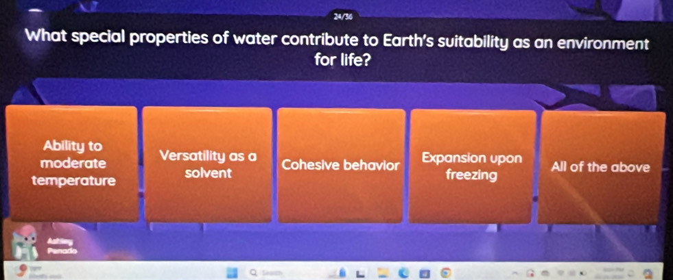 24/36
What special properties of water contribute to Earth's suitability as an environment
for life?
Ability to
moderate Versatility as a Cohesive behavior Expansion upon
temperature solvent freezing All of the above