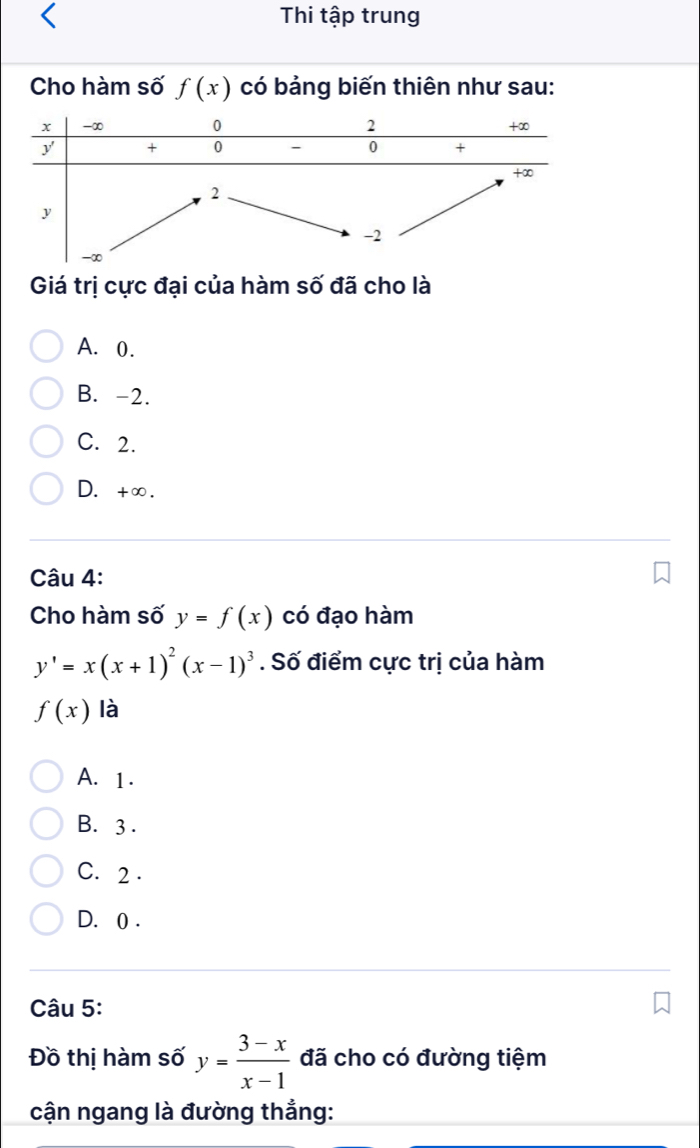 Thi tập trung
Cho hàm số f(x) có bảng biến thiên như sau:
Giá trị cực đại của hàm số đã cho là
A. 0.
B. -2.
C. 2.
D. +∞.
Câu 4:
Cho hàm số y=f(x) có đạo hàm
y'=x(x+1)^2(x-1)^3. Số điểm cực trị của hàm
f(x) là
A. 1.
B. 3.
C. 2.
D. 0.
Câu 5:
Đồ thị hàm số y= (3-x)/x-1  đã cho có đường tiệm
cận ngang là đường thẳng: