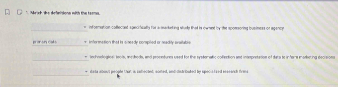 Match the definitions with the terms. 
_information collected specifically for a marketing study that is owned by the sponsoring business or agency 
_ 
primary data information that is already compiled or readily available 
_ 
technological tools, methods, and procedures used for the systematic collection and interpretation of data to inform marketing decisions 
_ 
data about people that is collected, sorted, and distributed by specialized research firms