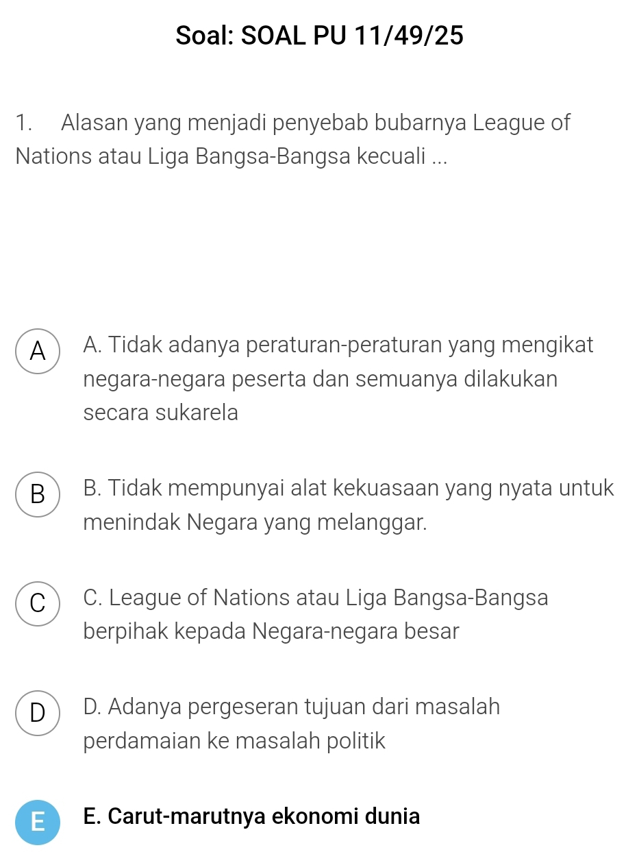 Soal: SOAL PU 11/49/25
1. Alasan yang menjadi penyebab bubarnya League of
Nations atau Liga Bangsa-Bangsa kecuali ...
A A. Tidak adanya peraturan-peraturan yang mengikat
negara-negara peserta dan semuanya dilakukan
secara sukarela
B B. Tidak mempunyai alat kekuasaan yang nyata untuk
menindak Negara yang melanggar.
C C. League of Nations atau Liga Bangsa-Bangsa
berpihak kepada Negara-negara besar
D D. Adanya pergeseran tujuan dari masalah
perdamaian ke masalah politik
E E. Carut-marutnya ekonomi dunia