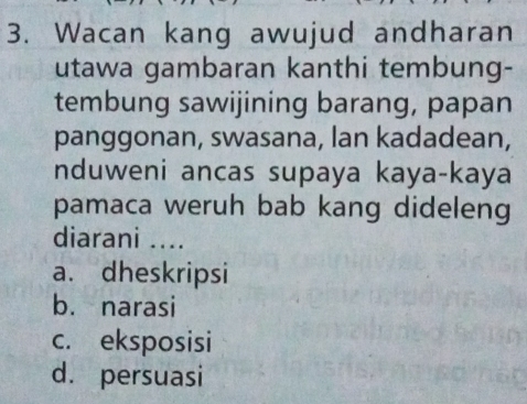 Wacan kang awujud andharan
utawa gambaran kanthi tembung-
tembung sawijining barang, papan
panggonan, swasana, lan kadadean,
nduweni ancas supaya kaya-kaya
pamaca weruh bab kang dideleng
diarani ....
a. dheskripsi
b. narasi
c. eksposisi
d. persuasi