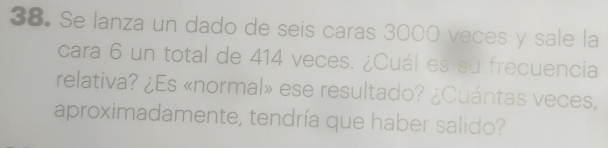 Se lanza un dado de seis caras 3000 veces y sale la 
cara 6 un total de 414 veces. ¿Cuál es su frecuencia 
relativa? ¿Es «normal» ese resultado? ¿Cuántas veces, 
aproximadamente, tendría que haber salido?