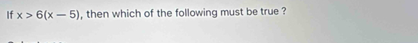 If x>6(x-5) , then which of the following must be true ?