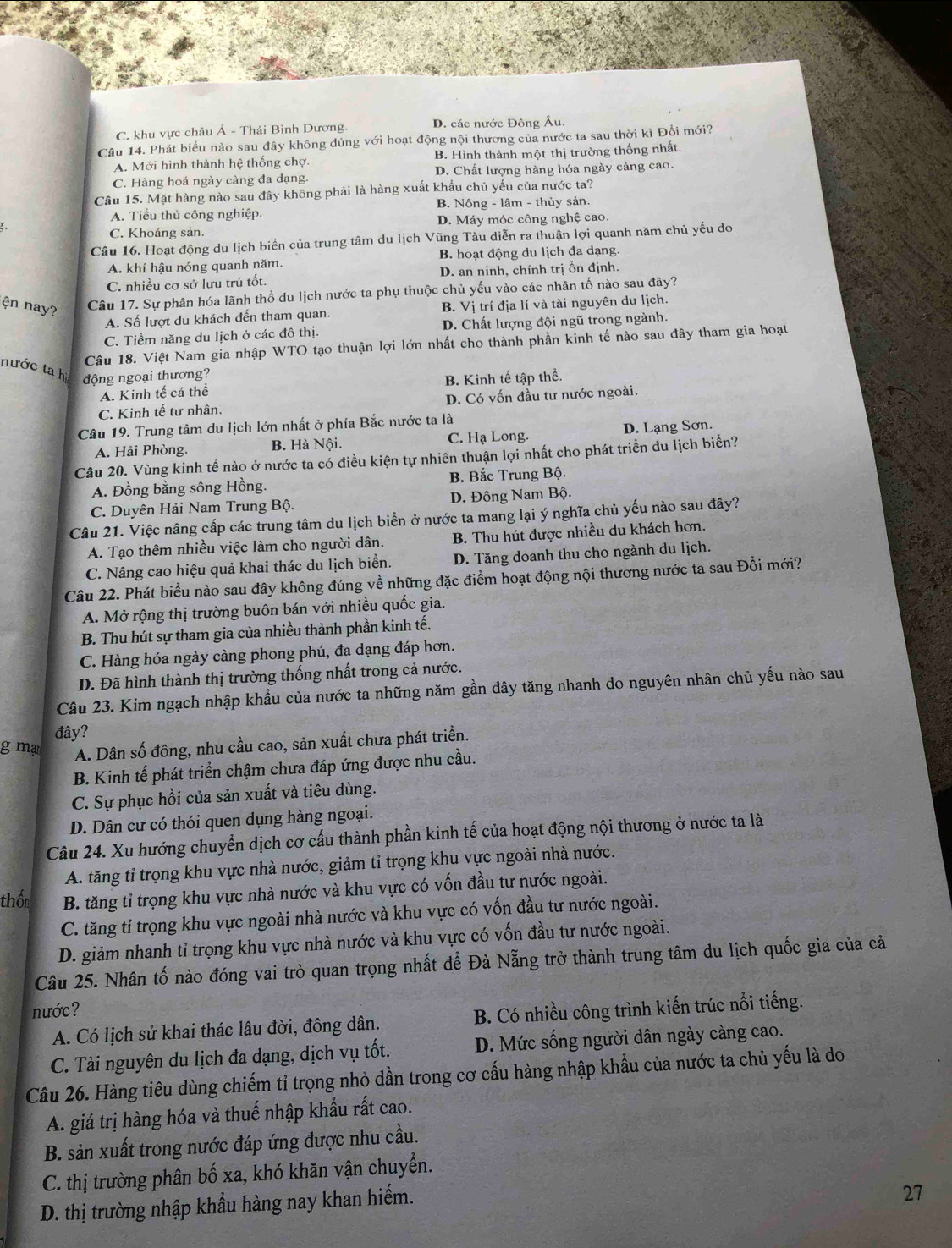 C. khu vực châu Á - Thái Bình Dương. D. các nước Đông Âu.
Câu 14. Phát biểu nào sau đây không đúng với hoạt động nội thương của nước ta sau thời kì Đổi mới?
A. Mới hình thành hệ thống chợ. B. Hình thành một thị trường thống nhất.
C. Hàng hoá ngày càng đa dạng. D. Chất lượng hàng hóa ngày càng cao.
Câu 15. Mặt hàng nào sau đây không phải là hàng xuất khẩu chủ yếu của nước ta?
B. Nông - lâm - thủy sản.
A. Tiểu thủ công nghiệp.
C. Khoáng sản. D. Máy móc công nghệ cao.
Câu 16. Hoạt động du lịch biển của trung tâm du lịch Vũng Tàu diễn ra thuận lợi quanh năm chủ yếu do
A. khí hậu nóng quanh năm. B. hoạt động du lịch đa dạng.
C. nhiều cơ sở lưu trú tốt. D. an ninh, chính trị ổn định.
Câu 17. Sự phân hóa lãnh thổ du lịch nước ta phụ thuộc chủ yếu vào các nhân tố nào sau đây?
ện nay? B. Vj ị trí địa lí và tài nguyên du lịch.
A. Số lượt du khách đến tham quan.
C. Tiềm năng du lịch ở các đô thị. D. Chất lượng đội ngũ trong ngành.
Câu 18. Việt Nam gia nhập WTO tạo thuận lợi lớn nhất cho thành phần kinh tế nào sau đây tham gia hoạt
nước ta hi động ngoại thương?
A. Kinh tế cá thể B. Kinh tế tập thể.
C. Kinh tế tư nhân. D. Có vốn đầu tư nước ngoài.
Câu 19. Trung tâm du lịch lớn nhất ở phía Bắc nước ta là
A. Hải Phòng. B. Hà Nội. C. Hạ Long. D. Lạng Sơn.
Câu 20. Vùng kinh tế nào ở nước ta có điều kiện tự nhiên thuận lợi nhất cho phát triển du lịch biển?
A. Đồng bằng sông Hồng. B. Bắc Trung Bộ.
C. Duyên Hải Nam Trung Bộ. D. Đông Nam Bộ.
Câu 21. Việc nâng cấp các trung tâm du lịch biển ở nước ta mang lại ý nghĩa chủ yếu nào sau đây?
A. Tạo thêm nhiều việc làm cho người dân. B. Thu hút được nhiều du khách hơn.
C. Nâng cao hiệu quả khai thác du lịch biển. D. Tăng doanh thu cho ngành du lịch.
Câu 22. Phát biểu nào sau đây không đúng về những đặc điểm hoạt động nội thương nước ta sau Đổi mới?
A. Mở rộng thị trường buôn bán với nhiều quốc gia.
B. Thu hút sự tham gia của nhiều thành phần kinh tế.
C. Hàng hóa ngày càng phong phú, đa dạng đáp hơn.
D. Đã hình thành thị trường thống nhất trong cả nước.
Câu 23. Kim ngạch nhập khầu của nước ta những năm gần đây tăng nhanh do nguyên nhân chủ yếu nào sau
đây?
g mạ
A. Dân số đông, nhu cầu cao, sản xuất chưa phát triển.
B. Kinh tế phát triển chậm chưa đáp ứng được nhu cầu.
C. Sự phục hồi của sản xuất và tiêu dùng.
D. Dân cư có thói quen dụng hàng ngoại.
Câu 24. Xu hướng chuyển dịch cơ cấu thành phần kinh tế của hoạt động nội thương ở nước ta là
A. tăng tỉ trọng khu vực nhà nước, giảm tỉ trọng khu vực ngoài nhà nước.
thốn B. tăng tỉ trọng khu vực nhà nước và khu vực có vốn đầu tư nước ngoài.
C. tăng tỉ trọng khu vực ngoài nhà nước và khu vực có vốn đầu tư nước ngoài.
D. giảm nhanh tỉ trọng khu vực nhà nước và khu vực có vốn đầu tư nước ngoài.
Câu 25. Nhân tố nào đóng vai trò quan trọng nhất để Đà Nẵng trở thành trung tâm du lịch quốc gia của cả
nước?
A. Có lịch sử khai thác lâu đời, đồng dân. B. Có nhiều công trình kiến trúc nổi tiếng.
C. Tài nguyên du lịch đa dạng, dịch vụ tốt. D. Mức sống người dân ngày càng cao.
Câu 26. Hàng tiêu dùng chiếm tỉ trọng nhỏ dần trong cơ cấu hàng nhập khẩu của nước ta chủ yếu là do
A. giá trị hàng hóa và thuế nhập khẩu rất cao.
B. sản xuất trong nước đáp ứng được nhu cầu.
C. thị trường phân bố xa, khó khăn vận chuyển.
D. thị trường nhập khẩu hàng nay khan hiếm.
27