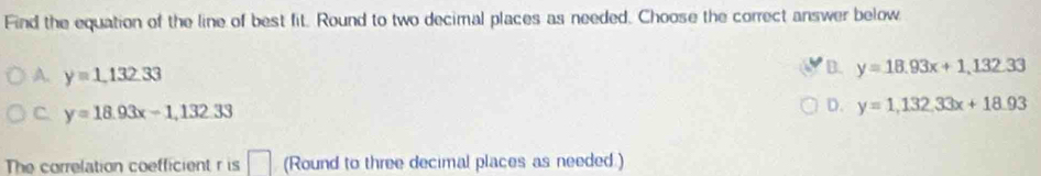 Find the equation of the line of best fit. Round to two decimal places as needed. Choose the correct answer below
A. y=1, 132.33
B. y=18.93x+1, 132.33
C. y=18.93x-1, 132.33
D. y=1,132,33x+18.93
The correlation coefficient r is □ (Round to three decimal places as needed )