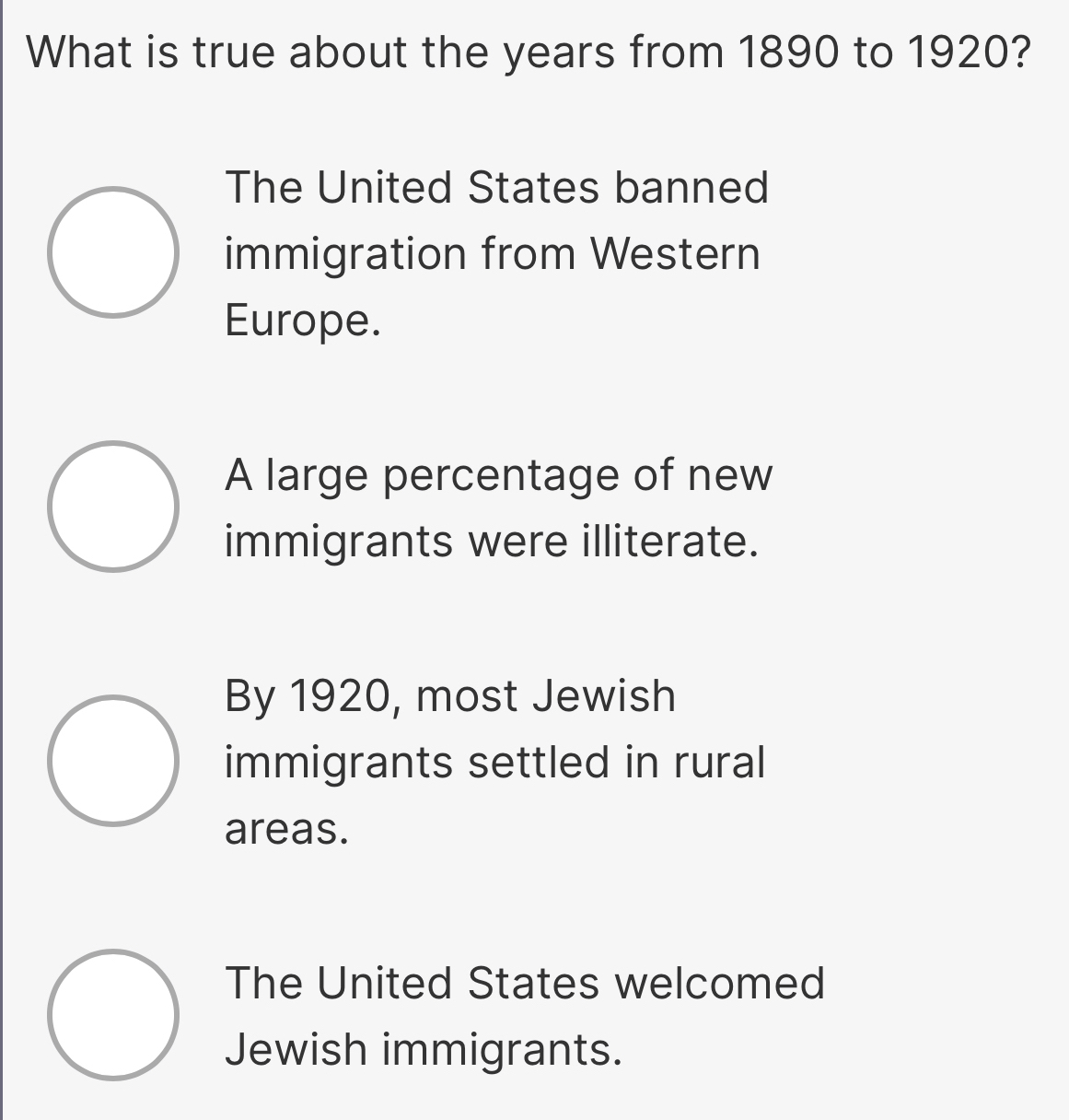 What is true about the years from 1890 to 1920?
The United States banned
immigration from Western
Europe.
A large percentage of new
immigrants were illiterate.
By 1920, most Jewish
immigrants settled in rural
areas.
The United States welcomed
Jewish immigrants.