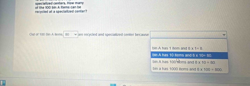 specialized centers. How many
of the 100 bin A items can be
recycled at a specialized center?
Out of 100 Bin A items. , 80 are recycled and specialized center because
bin A has 1 item and 8* 1=8.
bin A has 10 items and 8* 10=80.
bin A has 100 nems and 8* 10=80.
bin a has 1000 items and 8* 100=800.