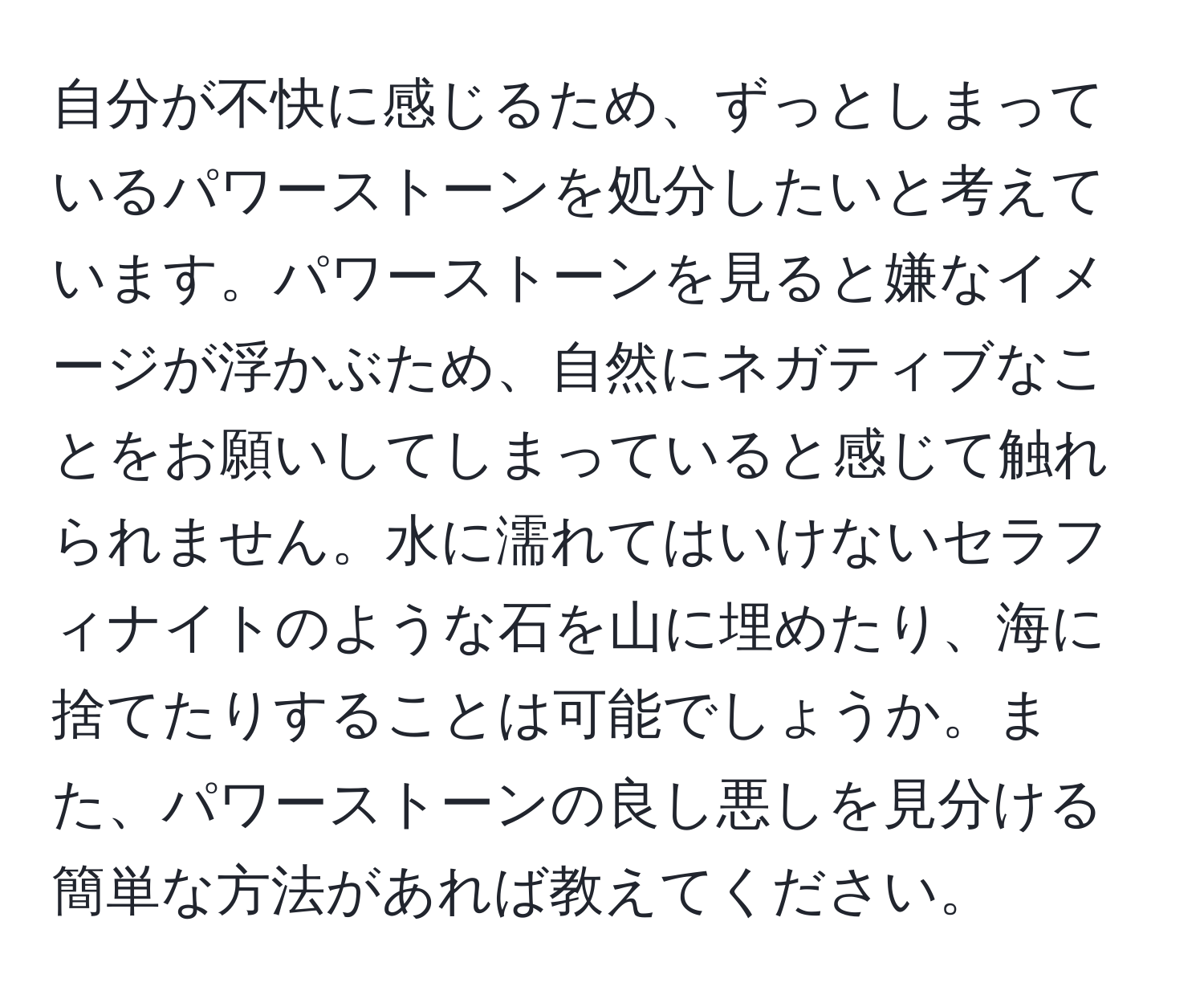 自分が不快に感じるため、ずっとしまっているパワーストーンを処分したいと考えています。パワーストーンを見ると嫌なイメージが浮かぶため、自然にネガティブなことをお願いしてしまっていると感じて触れられません。水に濡れてはいけないセラフィナイトのような石を山に埋めたり、海に捨てたりすることは可能でしょうか。また、パワーストーンの良し悪しを見分ける簡単な方法があれば教えてください。