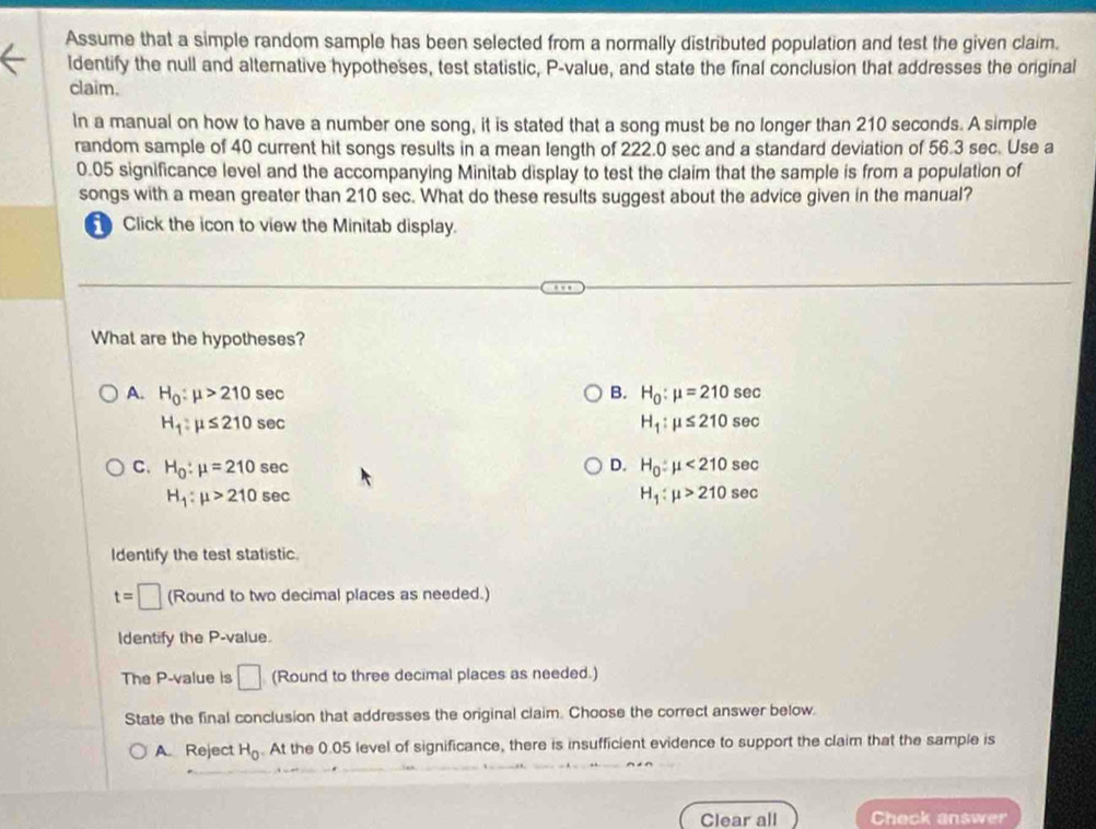 Assume that a simple random sample has been selected from a normally distributed population and test the given claim.
Identify the null and alternative hypotheses, test statistic, P -value, and state the final conclusion that addresses the original
claim.
In a manual on how to have a number one song, it is stated that a song must be no longer than 210 seconds. A simple
random sample of 40 current hit songs results in a mean length of 222.0 sec and a standard deviation of 56.3 sec. Use a
0.05 significance level and the accompanying Minitab display to test the claim that the sample is from a population of
songs with a mean greater than 210 sec. What do these results suggest about the advice given in the manual?
Click the icon to view the Minitab display.
What are the hypotheses?
A. H_0:mu >210sec B. H_0:mu =210sec
H_1:mu ≤ 210sec
H_1:mu ≤ 210sec
D.
C. H_0:mu =210sec H_0:mu <210sec
H_1:mu >210sec
H_1:mu >210sec
Identify the test statistic
t=□ (Round to two decimal places as needed.)
Identify the P -value.
The P -value is □ (Round to three decimal places as needed.)
State the final conclusion that addresses the original claim. Choose the correct answer below.
A. Reject H_0. At the 0.05 level of significance, there is insufficient evidence to support the claim that the sample is
Clear all Check answer