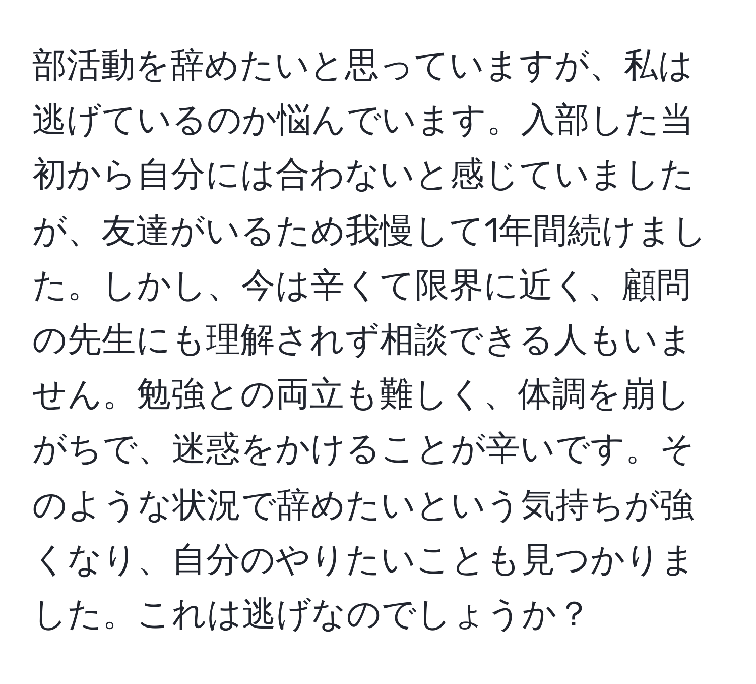 部活動を辞めたいと思っていますが、私は逃げているのか悩んでいます。入部した当初から自分には合わないと感じていましたが、友達がいるため我慢して1年間続けました。しかし、今は辛くて限界に近く、顧問の先生にも理解されず相談できる人もいません。勉強との両立も難しく、体調を崩しがちで、迷惑をかけることが辛いです。そのような状況で辞めたいという気持ちが強くなり、自分のやりたいことも見つかりました。これは逃げなのでしょうか？