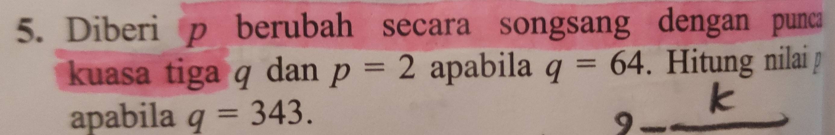 Diberi p berubah secara songsang dengan punca 
kuasa tiga q dan p=2 apabila q=64 Hitung nilai 
apabila q=343.
k
9