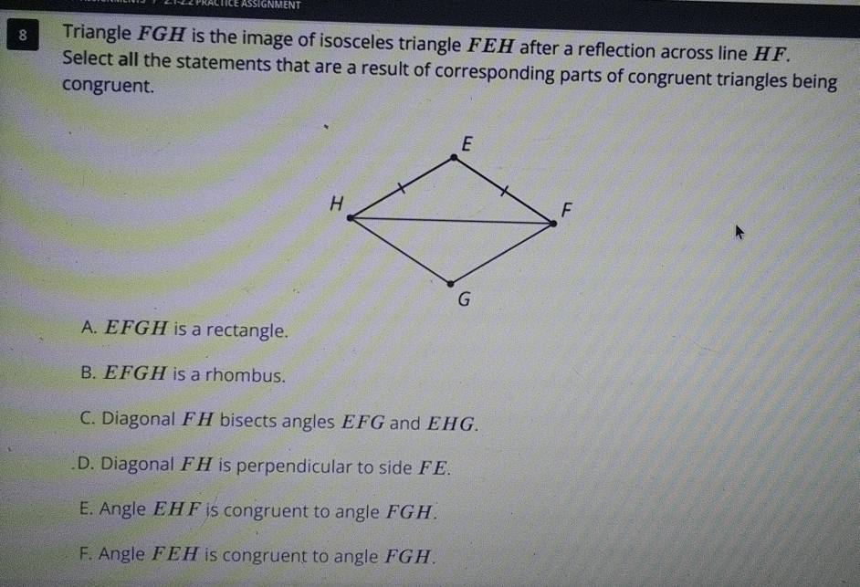 Actice asignment
8 Triangle FGH is the image of isosceles triangle FEH after a reflection across line HF.
Select all the statements that are a result of corresponding parts of congruent triangles being
congruent.
A. EFGH is a rectangle.
B. EFGH is a rhombus.
C. Diagonal FH bisects angles EFG and EHG.
D. Diagonal FH is perpendicular to side FE.
E. Angle EHF is congruent to angle FGH.
F. Angle FEH is congruent to angle FGH.