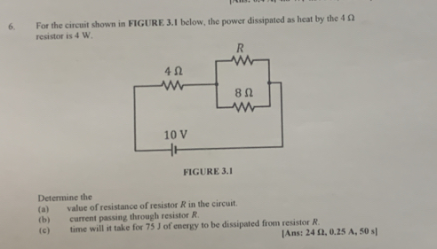 For the circuit shown in FIGURE 3.I below, the power dissipated as heat by the 4 Ω
resistor is 4 W. 
Determine the 
(a) value of resistance of resistor R in the circuit. 
(b) current passing through resistor R. 
(c) time will it take for 75 J of energy to be dissipated from resistor R. 
[Ans: 24 Ω2, 0.25 A, 50 s ]