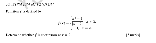 [STPM 2014 MT P2 (U) Q1] 
Function f is defined by
f(x)=beginarrayl  (x^2-4)/|x-2| ,x!= 2, 4,x=2.endarray.
Determine whether f is continuous at x=2. [5 marks]