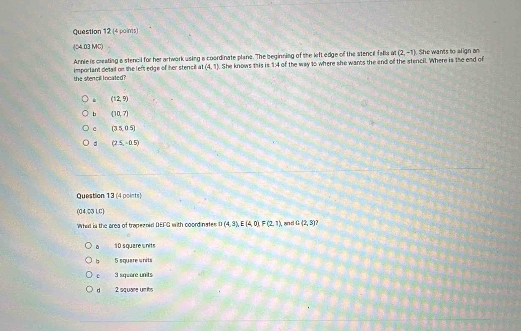 (04.03 MC)
Annie is creating a stencil for her artwork using a coordinate plane. The beginning of the left edge of the stencil falls at (2,-1) She wants to align an
important detail on the left edge of her stencil at (4,1). She knows this is 1:4 of the way to where she wants the end of the stencil. Where is the end of
the stencil located?
a (12,9)
b (10,7)
c (3.5,0.5)
d (2.5,-0.5)
Question 13 (4 points)
(04.03 LC)
What is the area of trapezoid DEFG with coordinates D(4,3), E(4,0), F(2,1) , and G(2,3) 7
B 10 square units
b 5 square units
C 3 square units
d 2 square units
