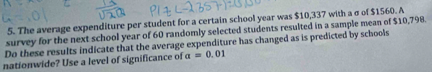 The average expenditure per student for a certain school year was $10,337 with a σ of $1560. A 
survey for the next school year of 60 randomly selected students resulted in a sample mean of $10,798. 
Do these results indicate that the average expenditure has changed as is predicted by schools 
nationwide? Use a level of significance of alpha =0.01