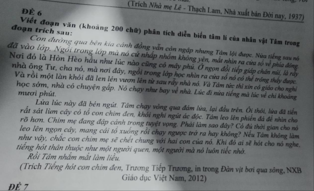 (Trích Nhà mẹ Lê - Thạch Lam, Nhà xuất bản Đời nay, 1937)
Đè 6
đoạn trích sau:
Viết đoạn văn (khoảng 200 chữ) phân tích diễn biến tâm lí của nhân vật Tâm trong
Con đường qua bên kia cánh đồng vẫn còn ngập nhưng Tâm lội được, Nửa tiếng sau nó
đã vào lớp. Ngồi trong lớp mà nó cứ nhấp nhồm không yên, mắt nhìn ra cửa số về phía đông.
Nơi đó là Hòn Hèo hầu như lúc nào cũng có mây phủ. Ở ngọn đồi tiếp giáp chân núi, là rầy
nhà ông Tư, cha nó, mà nơi đây, ngồi trong lớp học nhìn ra cửa sổ nó có thể trông thấy được.
Và rồi một làn khói đã len lén vươn lên từ sau rầy nhà nó. Và Tâm tức thì xin cô giáo cho nghỉ
học sớm, nhà có chuyện gấp. Nó chạy như bay về nhà. Lúc đi nửa tiếng mà lúc về chi khoảng
mươi phút.
Lửa lúc này đã bén ngút. Tâm chạy vòng qua đám lửa, lại đầu trên. Ôi thôi, lửa đã tiến
rất sát lùm cây có tổ con chim đen, khói nghi ngút ác độc. Tâm leo lên phiến đá để nhìn cho
rõ hơn. Chim mẹ đang đập cánh trong tuyệt vọng. Phải làm sao đây? Có đủ thời gian cho nó
leo lên ngọn cây, mang cái tổ xuống rồi chạy ngược trở ra hay không? Nếu Tâm không làm
như vậy, chắc con chim mẹ sẽ chết chung với hai con của nó. Khi đó ai sẽ hót cho nó nghe.
tiếng hót thân thuộc như một người quen, một người mà nó luôn tiếc nhớ.
Rồi Tâm nhắm mắt làm liều.
(Trích Tiếng hót con chim đen, Trương Tiếp Trương, in trong Đàn vịt bơi qua sông, NXB
Giáo dục Việt Nam, 2012)
Đề 7