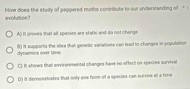 How does the study of peppered moths contribute to our understanding of * 1
evolution?
A) It proves that all species are static and do not change
B) It supports the idea that genetic variations can lead to changes in population
dynamics over time
C) It shows that environmental changes have no effect on species survival
D) It demonstrates that only one form of a species can survive at a time