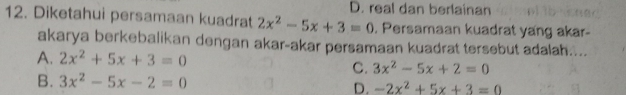 D. real dan berlainan
12. Diketahui persamaan kuadrat 2x^2-5x+3=0 , Persamaan kuadrat yang akar-
akarya berkebalikan dengan akar-akar persamaan kuadrat tersebut adalah....
A. 2x^2+5x+3=0 3x^2-5x+2=0
C.
B. 3x^2-5x-2=0 D. -2x^2+5x+3=0