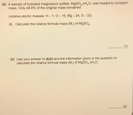 A sample of hydrated magnesium sulfate, MgSO_4.xH_2O , was heated to constant 
mass. Only 48.8% of the original mass remained. 
(relative atomic masses: H=1, O=16, Mg=24, S=32) 
(i) Calculate the relative formula mass (M_r) of MgSO_4. 
_[1] 
(ii) Use your answer to (b)(I) and the information given in the question to 
calculate the relative formula mass (M.) of MgSO_4.xH_2O. 
_[2]