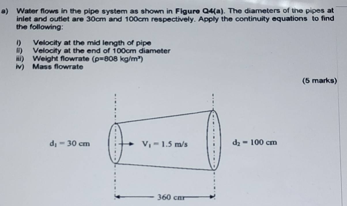 Water flows in the pipe system as shown in Figure Q4(a). The diameters of the pipes at
inlet and outlet are 30cm and 100cm respectively. Apply the continuity equations to find
the following:
i) Velocity at the mid length of pipe
li) Velocity at the end of 100cm diameter
iii) Weight flowrate (rho =808kg/m^3)
iv) Mass flowrate
(5 marks)