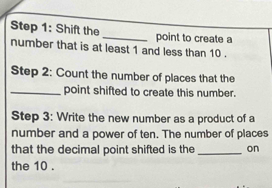 Shift the 
_point to create a 
number that is at least 1 and less than 10. 
Step 2: Count the number of places that the 
_point shifted to create this number. 
Step 3: Write the new number as a product of a 
number and a power of ten. The number of places 
that the decimal point shifted is the _on 
the 10.