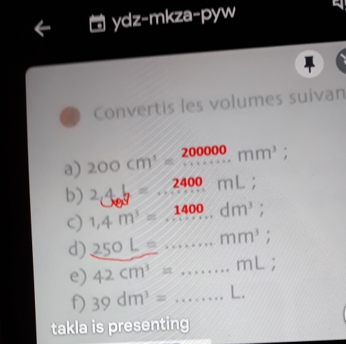 ydz-mkza-pyw 
Convertis les volumes suivan 
a) 200cm^3=beginarrayr 200000 ·s ·s  mm^3endarray; 
b) 24b=2400mL; 
C) 1,4m^3=1400...dm^3; 
d) _ 250L=·s mm^3; 
e) 42cm^3=...mL; 
f) 39dm^3=...L. 
takla is presenting