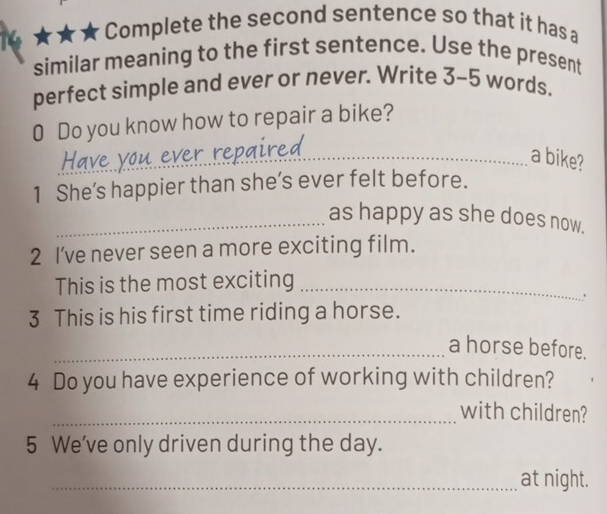 Complete the second sentence so that it has a 
similar meaning to the first sentence. Use the present 
perfect simple and ever or never. Write 3- 5 words. 
0 Do you know how to repair a bike? 
have 
_ 
_a bike? 
1 She’s happier than she’s ever felt before. 
_as happy as she does now. 
2 I’ve never seen a more exciting film. 
This is the most exciting_ 
. 
3 This is his first time riding a horse. 
_a horse before. 
4 Do you have experience of working with children? 
_with children? 
5 We've only driven during the day. 
_at night.