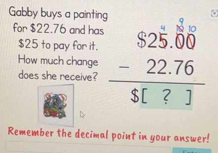 Gabby buys a painting 
for $22.76 and has
$25 to pay for it. 
How much change beginarrayr $25.00 -22.76 hline S[?]endarray
does she receive? 
Remember the decimal point in your answer!