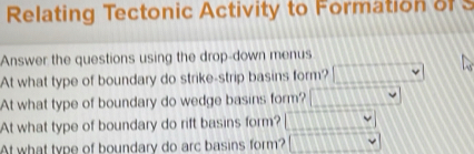 Relating Tectonic Activity to Formation o 
Answer the questions using the drop-down menus 
At what type of boundary do strike-strip basins form? 
At what type of boundary do wedge basins form? □°
At what type of boundary do rift basins form? □ □ □ □ □ □
At what type of boundary do arc basins form? □ □ □ □