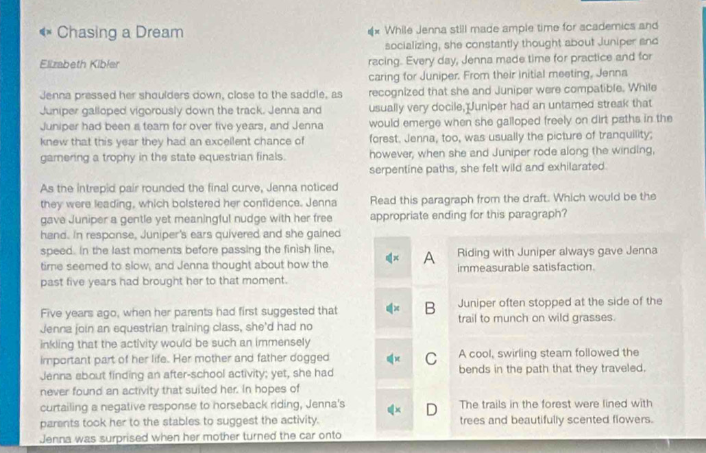 Chasing a Dream While Jenna still made ample time for academics and
socializing, she constantly thought about Juniper and
Elizabeth Kibler racing. Every day, Jenna made time for practice and for
caring for Juniper. From their initial meeting, Jenna
Jenna pressed her shoulders down, close to the saddle, as recognized that she and Juniper were compatible. While
Juniper galloped vigorously down the track. Jenna and usually very docile, Juniper had an untamed streak that
Juniper had been a team for over five years, and Jenna would emerge when she galloped freely on dirt paths in the
knew that this year they had an excellent chance of forest. Jenna, too, was usually the picture of tranquility;
gamering a trophy in the state equestrian finals. however, when she and Juniper rode along the winding,
serpentine paths, she felt wild and exhilarated
As the intrepid pair rounded the final curve, Jenna noticed
they were leading, which bolstered her confidence. Jenna Read this paragraph from the draft. Which would be the
gave Juniper a gentle yet meaningful nudge with her free appropriate ending for this paragraph?
hand. In response, Juniper's ears quivered and she gained
speed. In the last moments before passing the finish line,
A Riding with Juniper always gave Jenna
time seemed to slow, and Jenna thought about how the immeasurable satisfaction.
past five years had brought her to that moment.
B
Five years ago, when her parents had first suggested that Juniper often stopped at the side of the
trail to munch on wild grasses.
Jenna join an equestrian training class, she'd had no
inkling that the activity would be such an immensely
C
important part of her life. Her mother and father dogged A cool, swirling steam followed the
Jenna about finding an after-school activity; yet, she had bends in the path that they traveled.
never found an activity that suited her. In hopes of
curtailing a negative response to horseback riding, Jenna's The trails in the forest were lined with
D
parents took her to the stables to suggest the activity. trees and beautifully scented flowers.
Jenna was surprised when her mother turned the car onto