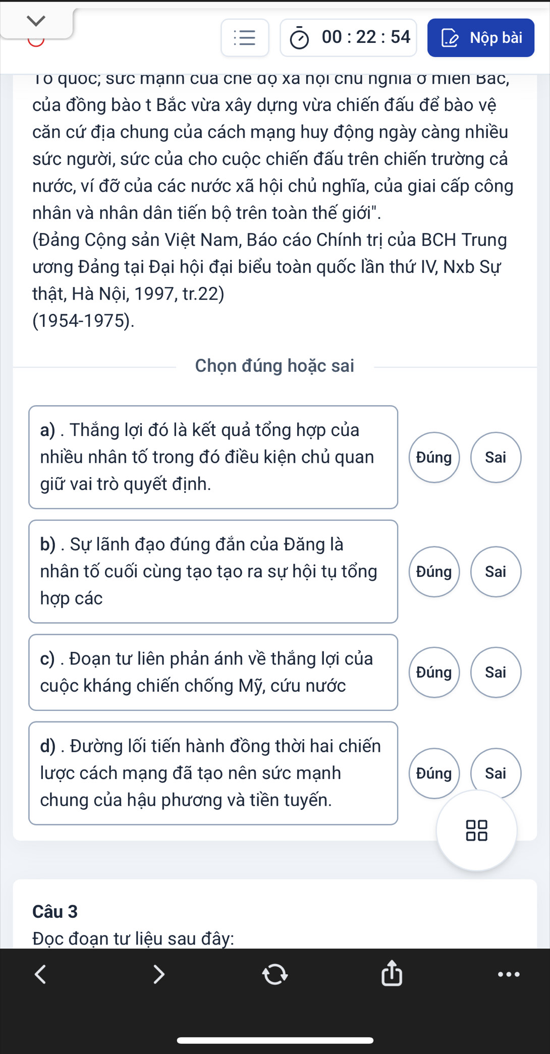 00:22:54 Nộp bài 
Tổ quốc; sưc mạnn của cne đọ xã nọi chu ngnia ở miên Bac, 
của đồng bào t Bắc vừa xây dựng vừa chiến đấu để bào vệ 
căn cứ địa chung của cách mạng huy động ngày càng nhiều 
sức người, sức của cho cuộc chiến đấu trên chiến trường cả 
nước, ví đỡ của các nước xã hội chủ nghĩa, của giai cấp công 
nhân và nhân dân tiến bộ trên toàn thế giới". 
(Đảng Cộng sản Việt Nam, Báo cáo Chính trị của BCH Trung 
ương Đảng tại Đại hội đại biểu toàn quốc lần thứ IV, Nxb Sự 
thật, Hà Nội, 1997, tr.22) 
(1954-1975). 
Chọn đúng hoặc sai 
a) . Thắng lợi đó là kết quả tổng hợp của 
nhiều nhân tố trong đó điều kiện chủ quan Đúng Sai 
giữ vai trò quyết định. 
b) . Sự lãnh đạo đúng đắn của Đăng là 
nhân tố cuối cùng tạo tạo ra sự hội tụ tổng Đúng Sai 
hợp các 
c) . Đoạn tư liên phản ánh về thắng lợi của Sai 
Đúng 
cuộc kháng chiến chống Mỹ, cứu nước 
d) . Đường lối tiến hành đồng thời hai chiến 
lược cách mạng đã tạo nên sức mạnh Đúng Sai 
chung của hậu phương và tiền tuyến. 
Câu 3 
Đọc đoạn tư liệu sau đây: