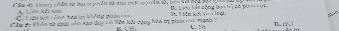 Cầu 4: Trong phân tử hai nguyên từ của một nguyên tổ, liên kết hóa học giữa lải lg
A. Liên kết ion. B. Liên kết cộng hoá trị có phân cực.
C. Liên kết cộng hoá trị không phân cực, D. Liên kết kim loại.
oton
Câu 5: Phân tử chất nào sao đây có liên kết cộng hóa trị phân cực mạnh ?
B. CH₄. D. HCl.
C. X?