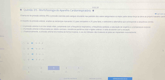 0:02:20 
Questão 3/5 - Morfofisiologia do Aparelho Cardiorrespiratório Ler er v
Chama-se de pressão arterial (PA) a pressão exercida pelo sangue circulante nas paredes dos vasos sanguineos e a maior parte dessa força se deve ao próprio trabalho carde
A respeito da pressão arterial, analise as sentenças marcando (V) para verdadeiro e (F) para falso, e selecione a alternativa que corresponde a sequência correta.
( ) A pressão arterial é um dos sinais vitais, juntamente com a frequência respiratória, a frequência cardiaca, a saturação de oxigênio e a temperatura corporal.
) A pressão arterial é influenciada por débito cardíaco, resistência periférica total e rigídez arterial, e varia de acordo com a situação
) Tradicionalmente, a pressão arterial era medida de forma invasiva, o uso de métodos não invasivos só pode ser implantado recentemente
ina
A V-F-F
deos B 4 V-V-F
4 F-V-V
D 4 F-F-V
1 2 3 4 5
A C (?) (?) (?)
QUESTÃO ANTERIOR próx ma queszão ENTRE GAR AVALUACAD