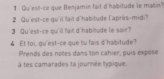 Qu'est-ce que Benjamin fait d'habitude le matin? 
2 Qu'est-ce qu'il fait d'habitude l'après-midi? 
3 Qu'est-ce qu'il fait d'habitude le soir? 
4 Et toi, qu'est-ce que tu fais d'habitude? 
Prends des notes dans ton cahier, puis expose 
à tes camarades ta journée typique.